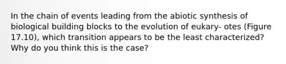 In the chain of events leading from the abiotic synthesis of biological building blocks to the evolution of eukary- otes (Figure 17.10), which transition appears to be the least characterized? Why do you think this is the case?