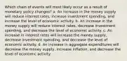 Which chain of events will most likely occur as a result of monetary policy changes? a. An increase in the money supply will reduce interest rates, increase investment spending, and increase the level of economic activity. b. An increase in the money supply will reduce interest rates, decrease investment spending, and decrease the level of economic activity. c. An increase in interest rates will increase the money supply, decrease investment spending, and decrease the level of economic activity. d. An increase in aggregate expenditures will decrease the money supply, increase inflation, and decrease the level of economic activity.