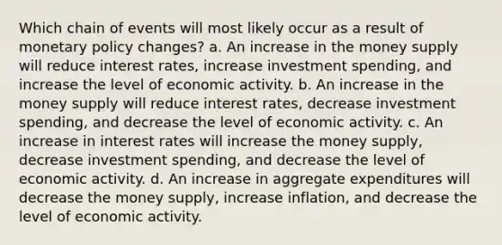 Which chain of events will most likely occur as a result of monetary policy changes? a. An increase in the money supply will reduce interest rates, increase investment spending, and increase the level of economic activity. b. An increase in the money supply will reduce interest rates, decrease investment spending, and decrease the level of economic activity. c. An increase in interest rates will increase the money supply, decrease investment spending, and decrease the level of economic activity. d. An increase in aggregate expenditures will decrease the money supply, increase inflation, and decrease the level of economic activity.