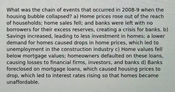 What was the chain of events that occurred in 2008-9 when the housing bubble collapsed? a) Home prices rose out of the reach of households; home sales fell; and banks were left with no borrowers for their excess reserves, creating a crisis for banks. b) Savings increased, leading to less investment in homes; a lower demand for homes caused drops in home prices, which led to unemployment in the construction industry c) Home values fell below mortgage values; homeowners defaulted on these loans, causing losses to financial firms, investors, and banks d) Banks foreclosed on mortgage loans, which caused housing prices to drop, which led to interest rates rising so that homes became unaffordable.