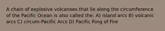 A chain of explosive volcanoes that lie along the circumference of the Pacific Ocean is also called the: A) island arcs B) volcanic arcs C) circum-Pacific Arcs D) Pacific Ring of Fire