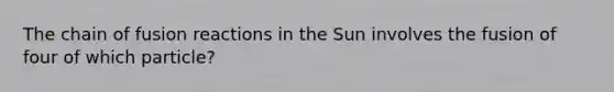 The chain of fusion reactions in the Sun involves the fusion of four of which particle?