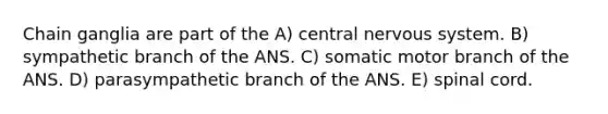 Chain ganglia are part of the A) central nervous system. B) sympathetic branch of the ANS. C) somatic motor branch of the ANS. D) parasympathetic branch of the ANS. E) spinal cord.