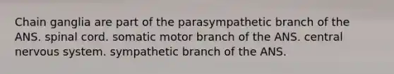 Chain ganglia are part of the parasympathetic branch of the ANS. spinal cord. somatic motor branch of the ANS. central <a href='https://www.questionai.com/knowledge/kThdVqrsqy-nervous-system' class='anchor-knowledge'>nervous system</a>. sympathetic branch of the ANS.