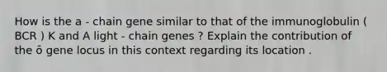 How is the a - chain gene similar to that of the immunoglobulin ( BCR ) K and A light - chain genes ? Explain the contribution of the ō gene locus in this context regarding its location .