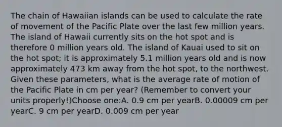 The chain of Hawaiian islands can be used to calculate the rate of movement of the Pacific Plate over the last few million years. The island of Hawaii currently sits on the hot spot and is therefore 0 million years old. The island of Kauai used to sit on the hot spot; it is approximately 5.1 million years old and is now approximately 473 km away from the hot spot, to the northwest. Given these parameters, what is the average rate of motion of the Pacific Plate in cm per year? (Remember to convert your units properly!)Choose one:A. 0.9 cm per yearB. 0.00009 cm per yearC. 9 cm per yearD. 0.009 cm per year