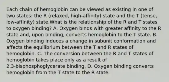 Each chain of hemoglobin can be viewed as existing in one of two states: the R (relaxed, high‑affinity) state and the T (tense, low‑affinity) state.What is the relationship of the R and T states to oxygen binding? A. Oxygen binds with greater affinity to the R state and, upon binding, converts hemoglobin to the T state. B. Oxygen binding induces a change in subunit conformation and affects the equilibrium between the T and R states of hemoglobin. C. The conversion between the R and T states of hemoglobin takes place only as a result of 2,3‑bisphosphoglycerate binding. D. Oxygen binding converts hemoglobin from the T state to the R state.