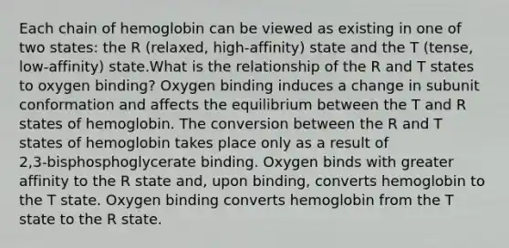 Each chain of hemoglobin can be viewed as existing in one of two states: the R (relaxed, high‑affinity) state and the T (tense, low‑affinity) state.What is the relationship of the R and T states to oxygen binding? Oxygen binding induces a change in subunit conformation and affects the equilibrium between the T and R states of hemoglobin. The conversion between the R and T states of hemoglobin takes place only as a result of 2,3‑bisphosphoglycerate binding. Oxygen binds with greater affinity to the R state and, upon binding, converts hemoglobin to the T state. Oxygen binding converts hemoglobin from the T state to the R state.