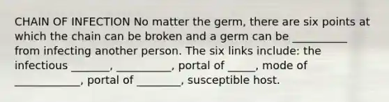 CHAIN OF INFECTION No matter the germ, there are six points at which the chain can be broken and a germ can be __________ from infecting another person. The six links include: the infectious _______, __________, portal of _____, mode of ____________, portal of ________, susceptible host.