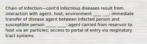 Chain of Infection—cont'd Infectious diseases result from interaction with agent, host, environment ____ ___: immediate transfer of disease agent between infected person and susceptible person _____ ____: agent carried from reservoir to host via air particles; access to portal of entry via respiratory tract systems