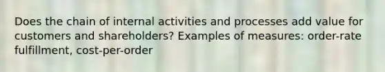 Does the chain of internal activities and processes add value for customers and shareholders? Examples of measures: order-rate fulfillment, cost-per-order