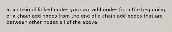 In a chain of linked nodes you can: add nodes from the beginning of a chain add nodes from the end of a chain add nodes that are between other nodes all of the above