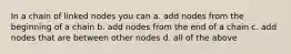 In a chain of linked nodes you can a. add nodes from the beginning of a chain b. add nodes from the end of a chain c. add nodes that are between other nodes d. all of the above