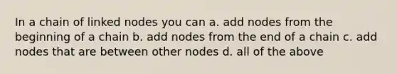 In a chain of linked nodes you can a. add nodes from the beginning of a chain b. add nodes from the end of a chain c. add nodes that are between other nodes d. all of the above