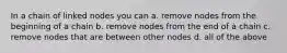 In a chain of linked nodes you can a. remove nodes from the beginning of a chain b. remove nodes from the end of a chain c. remove nodes that are between other nodes d. all of the above