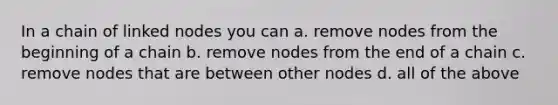 In a chain of linked nodes you can a. remove nodes from the beginning of a chain b. remove nodes from the end of a chain c. remove nodes that are between other nodes d. all of the above