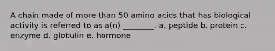 A chain made of more than 50 amino acids that has biological activity is referred to as a(n) ________. a. peptide b. protein c. enzyme d. globulin e. hormone