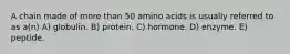A chain made of more than 50 amino acids is usually referred to as a(n) A) globulin. B) protein. C) hormone. D) enzyme. E) peptide.