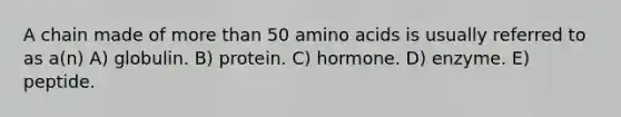 A chain made of <a href='https://www.questionai.com/knowledge/keWHlEPx42-more-than' class='anchor-knowledge'>more than</a> 50 <a href='https://www.questionai.com/knowledge/k9gb720LCl-amino-acids' class='anchor-knowledge'>amino acids</a> is usually referred to as a(n) A) globulin. B) protein. C) hormone. D) enzyme. E) peptide.