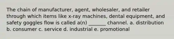 The chain of manufacturer, agent, wholesaler, and retailer through which items like x-ray machines, dental equipment, and safety goggles flow is called a(n) _______ channel. a. distribution b. consumer c. service d. industrial e. promotional