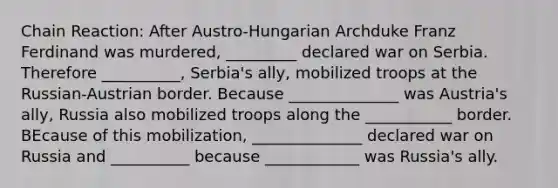 Chain Reaction: After Austro-Hungarian Archduke Franz Ferdinand was murdered, _________ declared war on Serbia. Therefore __________, Serbia's ally, mobilized troops at the Russian-Austrian border. Because ______________ was Austria's ally, Russia also mobilized troops along the ___________ border. BEcause of this mobilization, ______________ declared war on Russia and __________ because ____________ was Russia's ally.