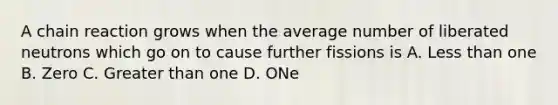 A chain reaction grows when the average number of liberated neutrons which go on to cause further fissions is A. Less than one B. Zero C. Greater than one D. ONe