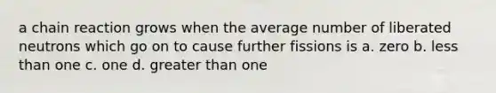 a chain reaction grows when the average number of liberated neutrons which go on to cause further fissions is a. zero b. <a href='https://www.questionai.com/knowledge/k7BtlYpAMX-less-than' class='anchor-knowledge'>less than</a> one c. one d. <a href='https://www.questionai.com/knowledge/ktgHnBD4o3-greater-than' class='anchor-knowledge'>greater than</a> one