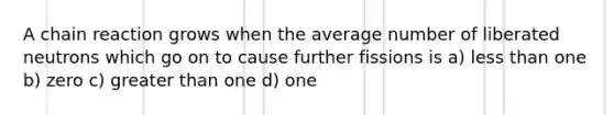 A chain reaction grows when the average number of liberated neutrons which go on to cause further fissions is a) <a href='https://www.questionai.com/knowledge/k7BtlYpAMX-less-than' class='anchor-knowledge'>less than</a> one b) zero c) <a href='https://www.questionai.com/knowledge/ktgHnBD4o3-greater-than' class='anchor-knowledge'>greater than</a> one d) one