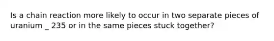 Is a chain reaction more likely to occur in two separate pieces of uranium _ 235 or in the same pieces stuck together?