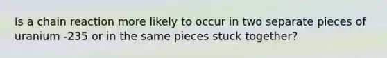 Is a chain reaction more likely to occur in two separate pieces of uranium -235 or in the same pieces stuck together?