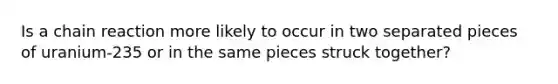 Is a chain reaction more likely to occur in two separated pieces of uranium-235 or in the same pieces struck together?