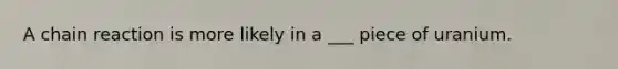 A chain reaction is more likely in a ___ piece of uranium.