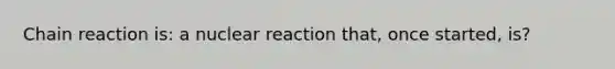 Chain reaction is: a nuclear reaction that, once started, is?