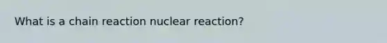 What is a chain reaction nuclear reaction?