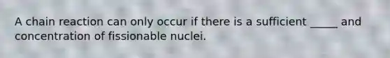 A chain reaction can only occur if there is a sufficient _____ and concentration of fissionable nuclei.