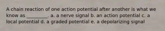 A chain reaction of one action potential after another is what we know as _________. a. a nerve signal b. an action potential c. a local potential d. a graded potential e. a depolarizing signal