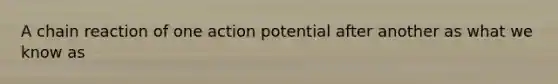 A chain reaction of one action potential after another as what we know as