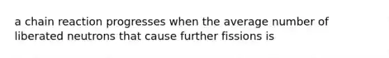 a chain reaction progresses when the average number of liberated neutrons that cause further fissions is