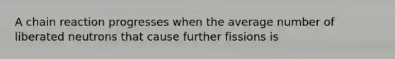 A chain reaction progresses when the average number of liberated neutrons that cause further fissions is