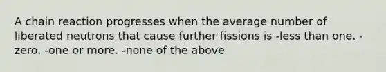 A chain reaction progresses when the average number of liberated neutrons that cause further fissions is -<a href='https://www.questionai.com/knowledge/k7BtlYpAMX-less-than' class='anchor-knowledge'>less than</a> one. -zero. -one or more. -none of the above