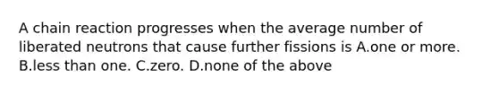 A chain reaction progresses when the average number of liberated neutrons that cause further fissions is A.one or more. B.<a href='https://www.questionai.com/knowledge/k7BtlYpAMX-less-than' class='anchor-knowledge'>less than</a> one. C.zero. D.none of the above