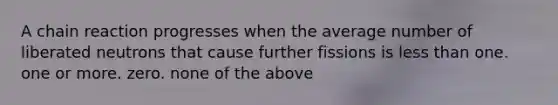 A chain reaction progresses when the average number of liberated neutrons that cause further fissions is <a href='https://www.questionai.com/knowledge/k7BtlYpAMX-less-than' class='anchor-knowledge'>less than</a> one. one or more. zero. none of the above