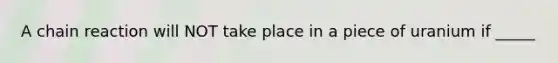 A chain reaction will NOT take place in a piece of uranium if _____