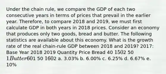 Under the chain rule, we compare the GDP of each two consecutive years in terms of prices that prevail in the earlier year. Therefore, to compare 2018 and 2019, we must first calculate GDP in both years in 2018 prices. Consider an economy that produces only two goods, bread and butter. The following statistics are available about this economy. What is the growth rate of the real chain-rule GDP between 2018 and 2019? 2017: Base Year 2018 2019 Quantity Price Bread 40 1 502 50 1 Butter 601 50 1 602 a. 3.03% b. 6.00% c. 6.25% d. 6.67% e. 10%