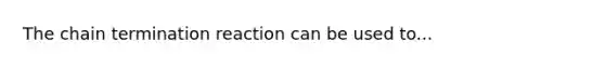 The chain termination reaction can be used to...