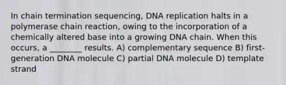 In chain termination sequencing, <a href='https://www.questionai.com/knowledge/kofV2VQU2J-dna-replication' class='anchor-knowledge'>dna replication</a> halts in a polymerase chain reaction, owing to the incorporation of a chemically altered base into a growing DNA chain. When this occurs, a ________ results. A) complementary sequence B) first-generation DNA molecule C) partial DNA molecule D) template strand