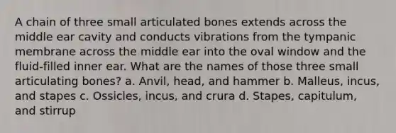 A chain of three small articulated bones extends across the middle ear cavity and conducts vibrations from the tympanic membrane across the middle ear into the oval window and the fluid-filled inner ear. What are the names of those three small articulating bones? a. Anvil, head, and hammer b. Malleus, incus, and stapes c. Ossicles, incus, and crura d. Stapes, capitulum, and stirrup