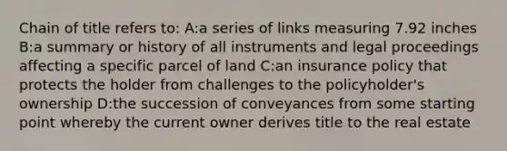 Chain of title refers to: A:a series of links measuring 7.92 inches B:a summary or history of all instruments and legal proceedings affecting a specific parcel of land C:an insurance policy that protects the holder from challenges to the policyholder's ownership D:the succession of conveyances from some starting point whereby the current owner derives title to the real estate