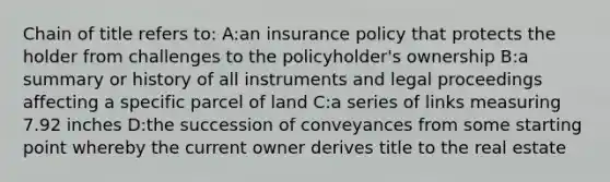 Chain of title refers to: A:an insurance policy that protects the holder from challenges to the policyholder's ownership B:a summary or history of all instruments and legal proceedings affecting a specific parcel of land C:a series of links measuring 7.92 inches D:the succession of conveyances from some starting point whereby the current owner derives title to the real estate