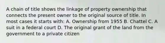 A chain of title shows the linkage of property ownership that connects the present owner to the original source of title. In most cases it starts with: A. Ownership from 1955 B. Chattel C. A suit in a federal court D. The original grant of the land from the government to a private citizen